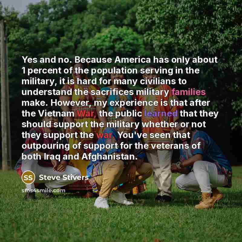 “Yes and no. Because America has only about 1 percent of the population serving in the military, it is hard for many civilians to understand the sacrifices military families make. However, my experience is that after the Vietnam War, the public learned that they should support the military whether…” quote by Steve Stivers