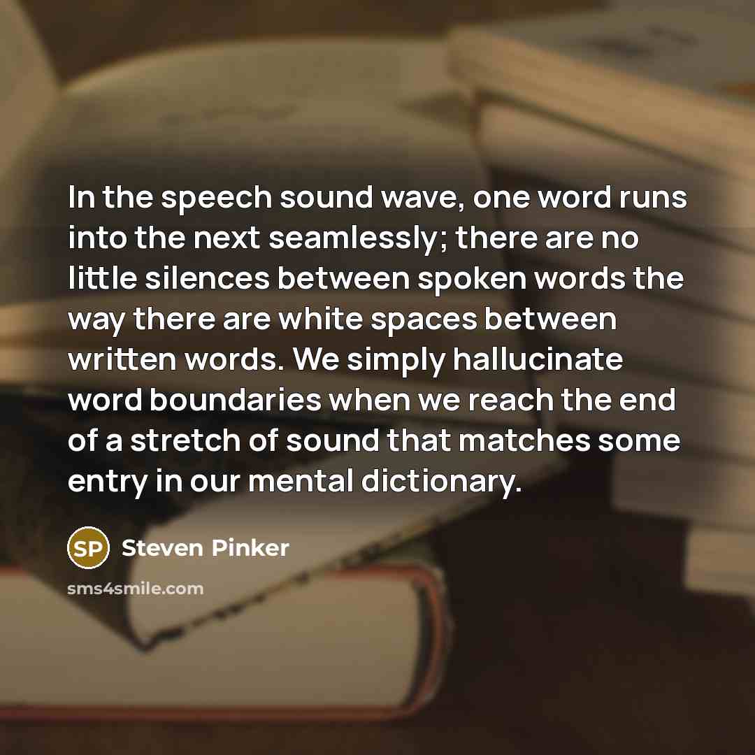 “In the speech sound wave, one word runs into the next seamlessly; there are no little silences between spoken words the way there are white spaces between written words. We simply hallucinate word boundaries when we reach the end of a stretch of sound that matches some entry in our mental…” quote by Steven Pinker
