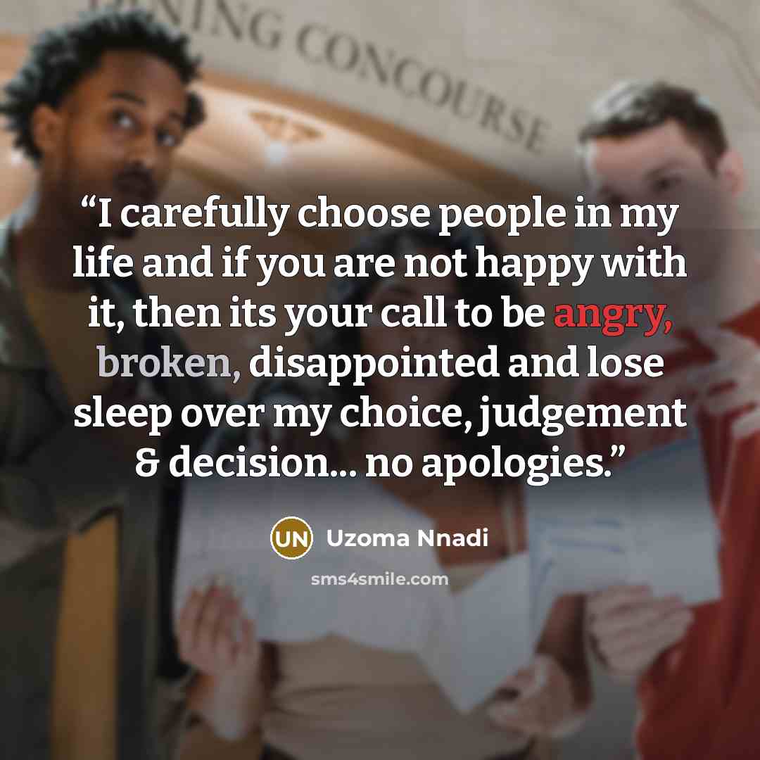 “I carefully choose people in my life and if you are not happy with it, then its your call to be angry, broken, disappointed and lose sleep over my choice, judgement & decision... no apologies.” quote by Uzoma Nnadi