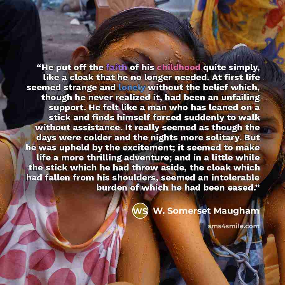 “He put off the faith of his childhood quite simply, like a cloak that he no longer needed. At first life seemed strange and lonely without the belief which, though he never realized it, had been an unfailing support. He felt like a man who has leaned on a stick and finds himself forced suddenly to…” quote by W. Somerset Maugham