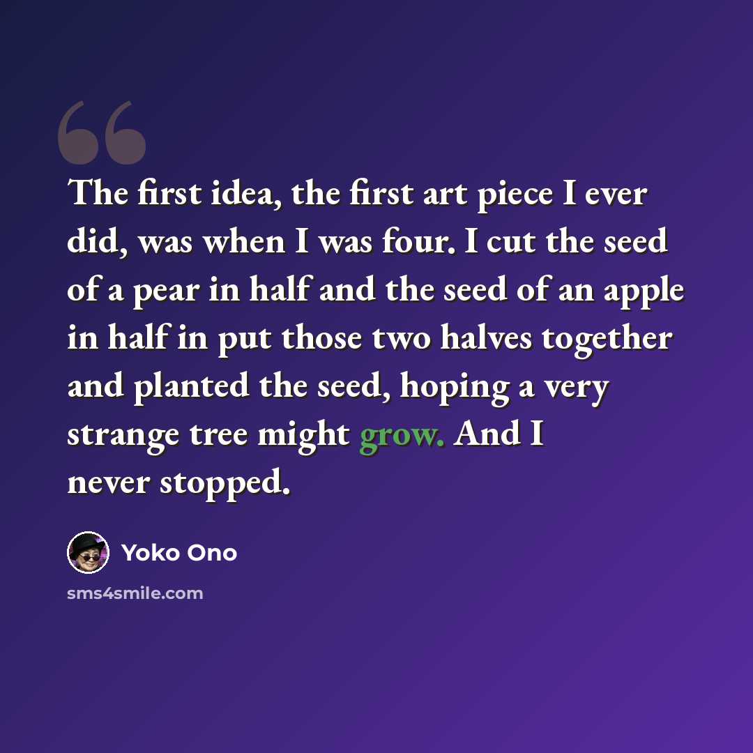 “The first idea, the first art piece I ever did, was when I was four. I cut the seed of a pear in half and the seed of an apple in half in put those two halves together and planted the seed, hoping a very strange tree might grow. And I never stopped.” quote by Yoko Ono