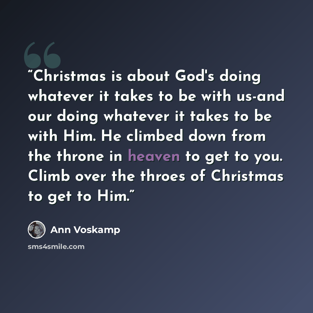 “Christmas is about God's doing whatever it takes to be with us-and our doing whatever it takes to be with Him. He climbed down from the throne in heaven to get to you. Climb over the throes of Christmas to get to Him.” quote by Ann Voskamp