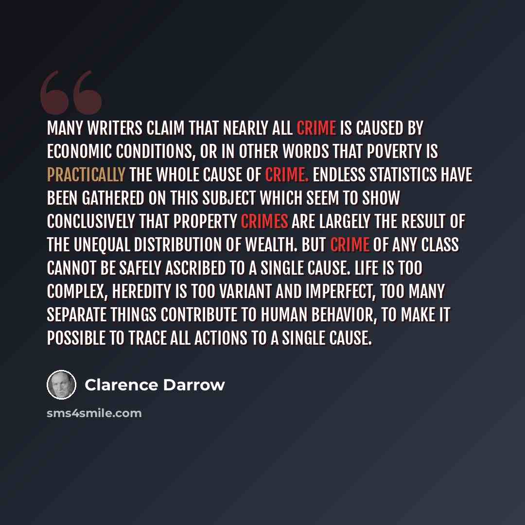 “Many writers claim that nearly all crime is caused by economic conditions, or in other words that poverty is practically the whole cause of crime. Endless statistics have been gathered on this subject which seem to show conclusively that property crimes are largely the result of the unequal…” quote by Clarence Darrow