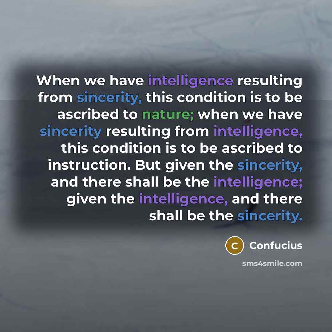 “When we have intelligence resulting from sincerity, this condition is to be ascribed to nature; when we have sincerity resulting from intelligence, this condition is to be ascribed to instruction. But given the sincerity, and there shall be the intelligence; given the intelligence, and there shall…” quote by Confucius