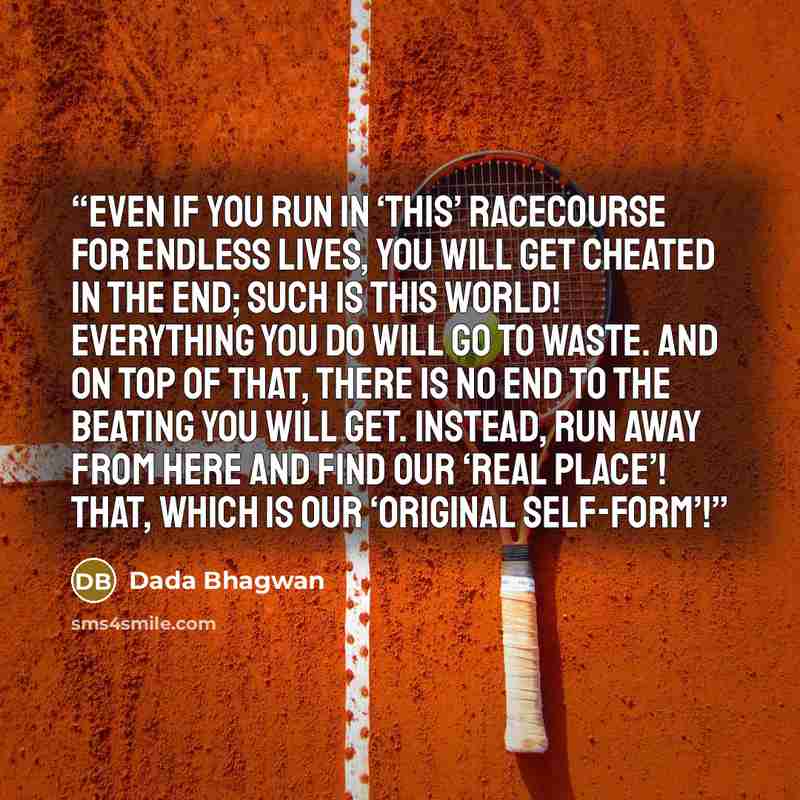 “Even if you run in ‘this’ racecourse for endless lives, you will get cheated in the end; such is this world! Everything you do will go to waste. And on top of that, there is no end to the beating you will get. Instead, run away from here and find our ‘Real Place’! That, which is our ‘Original…” quote by Dada Bhagwan