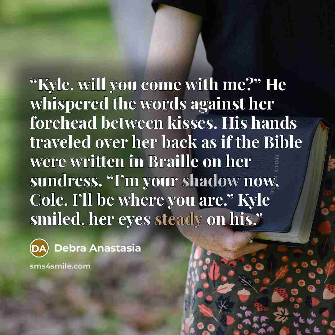 “Kyle, will you come with me?” He whispered the words against her forehead between kisses. His hands traveled over her back as if the Bible were written in Braille on her sundress. “I’m your shadow now, Cole. I’ll be where you are.” Kyle smiled, her eyes steady on his.” quote by Debra Anastasia
