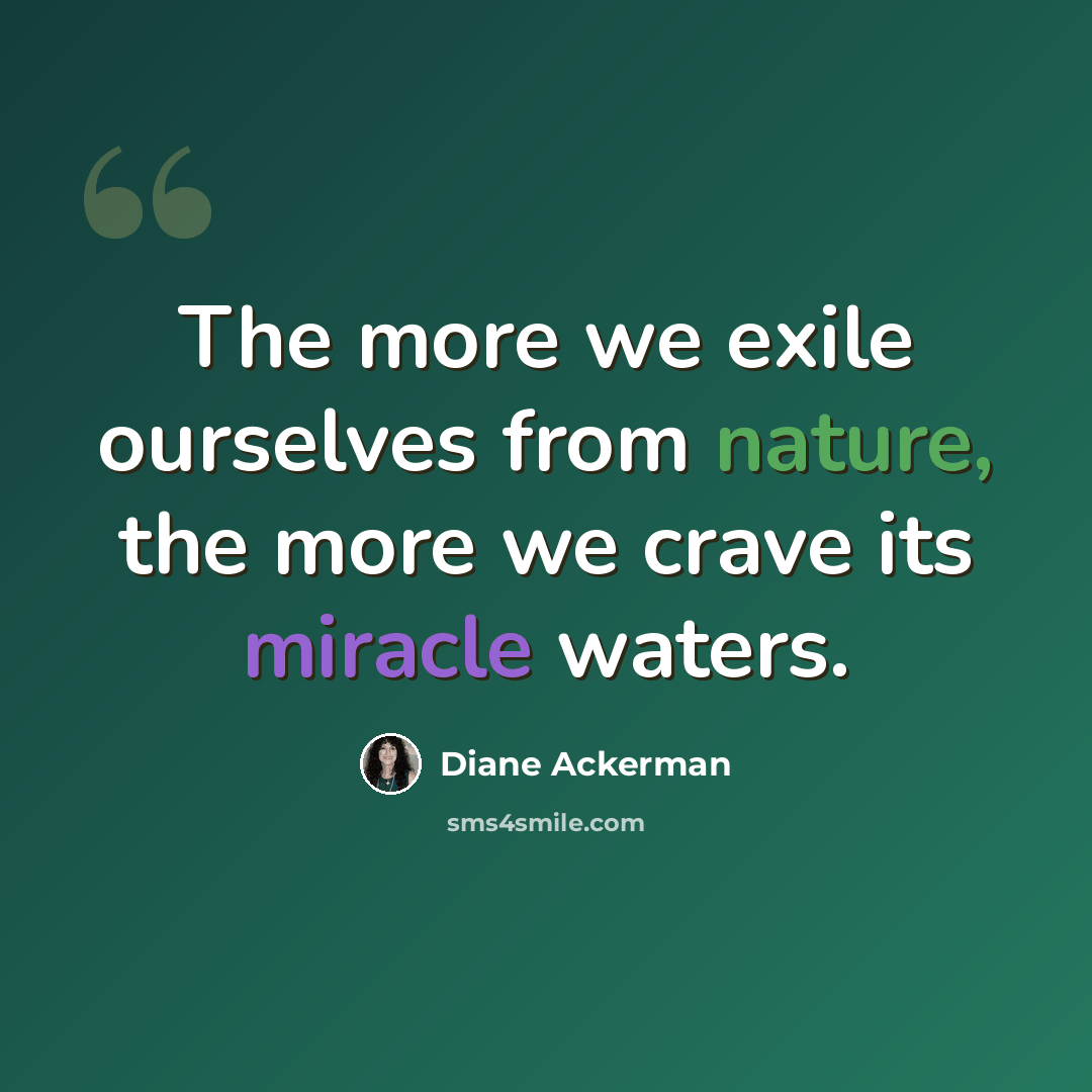 “The more we exile ourselves from nature, the more we crave its miracle waters.” quote by Diane Ackerman