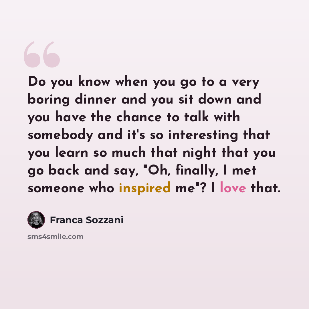 “Do you know when you go to a very boring dinner and you sit down and you have the chance to talk with somebody and it's so interesting that you learn so much that night that you go back and say, "Oh, finally, I met someone who inspired me"? I love that.” quote by Franca Sozzani