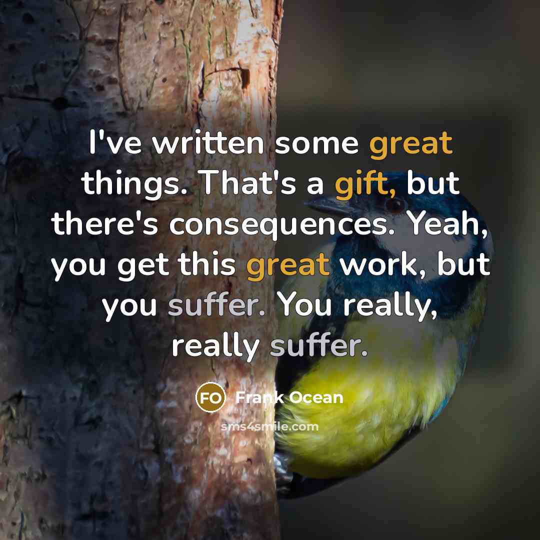 “I've written some great things. That's a gift, but there's consequences. Yeah, you get this great work, but you suffer. You really, really suffer.” quote by Frank Ocean