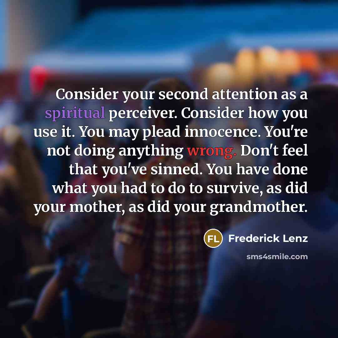 “Consider your second attention as a spiritual perceiver. Consider how you use it. You may plead innocence. You're not doing anything wrong. Don't feel that you've sinned. You have done what you had to do to survive, as did your mother, as did your grandmother.” quote by Frederick Lenz