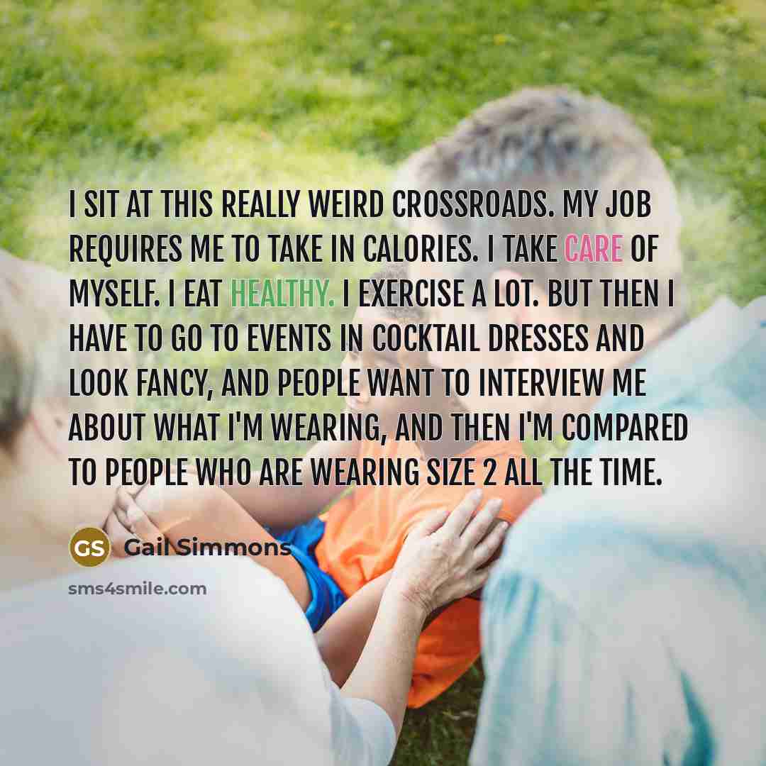 “I sit at this really weird crossroads. My job requires me to take in calories. I take care of myself. I eat healthy. I exercise a lot. But then I have to go to events in cocktail dresses and look fancy, and people want to interview me about what I'm wearing, and then I'm compared to people who are…” quote by Gail Simmons