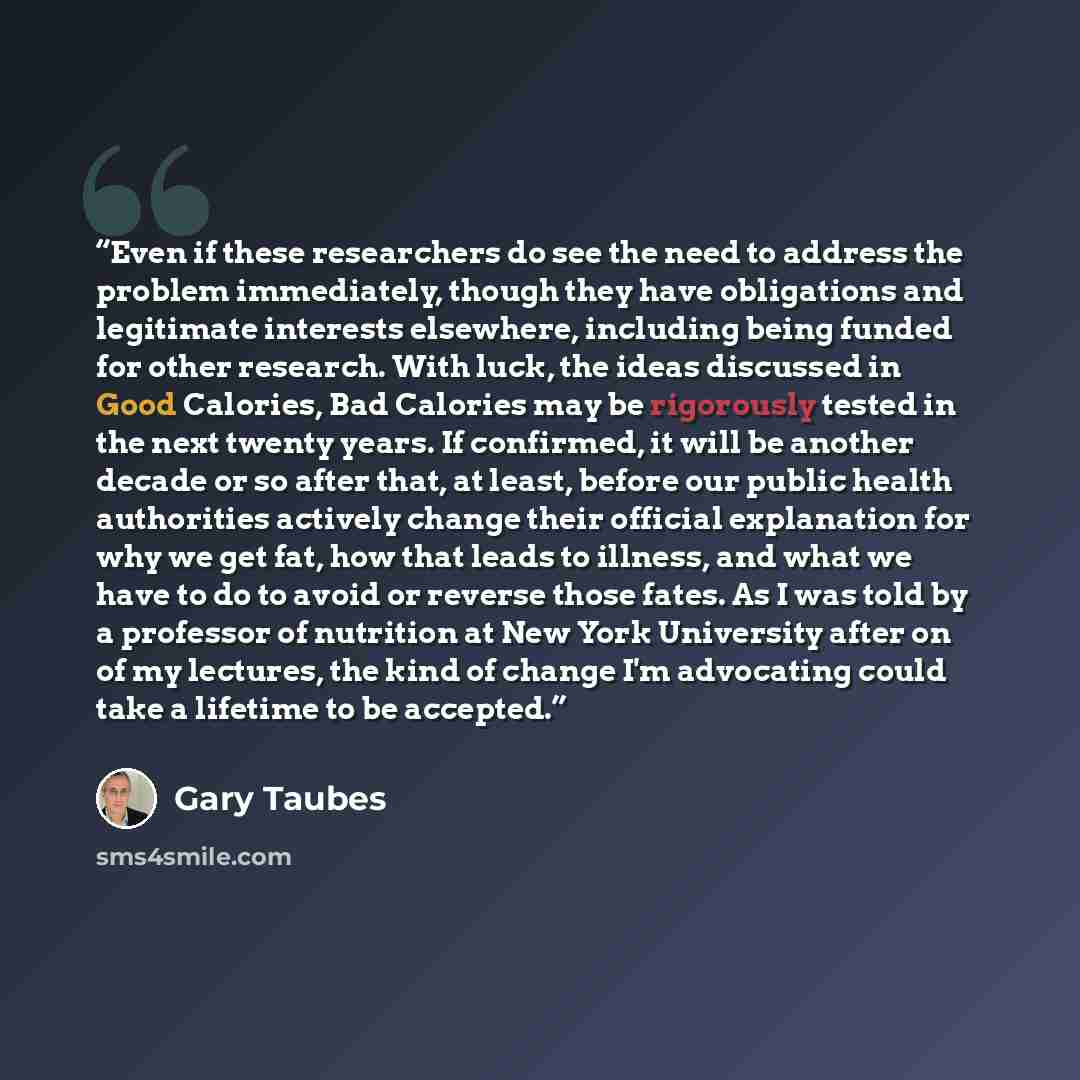 “Even if these researchers do see the need to address the problem immediately, though they have obligations and legitimate interests elsewhere, including being funded for other research. With luck, the ideas discussed in Good Calories, Bad Calories may be rigorously tested in the next twenty years…” quote by Gary Taubes