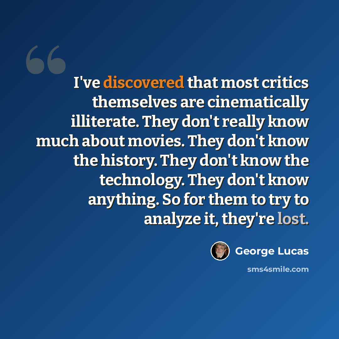 “I've discovered that most critics themselves are cinematically illiterate. They don't really know much about movies. They don't know the history. They don't know the technology. They don't know anything. So for them to try to analyze it, they're lost.” quote by George Lucas