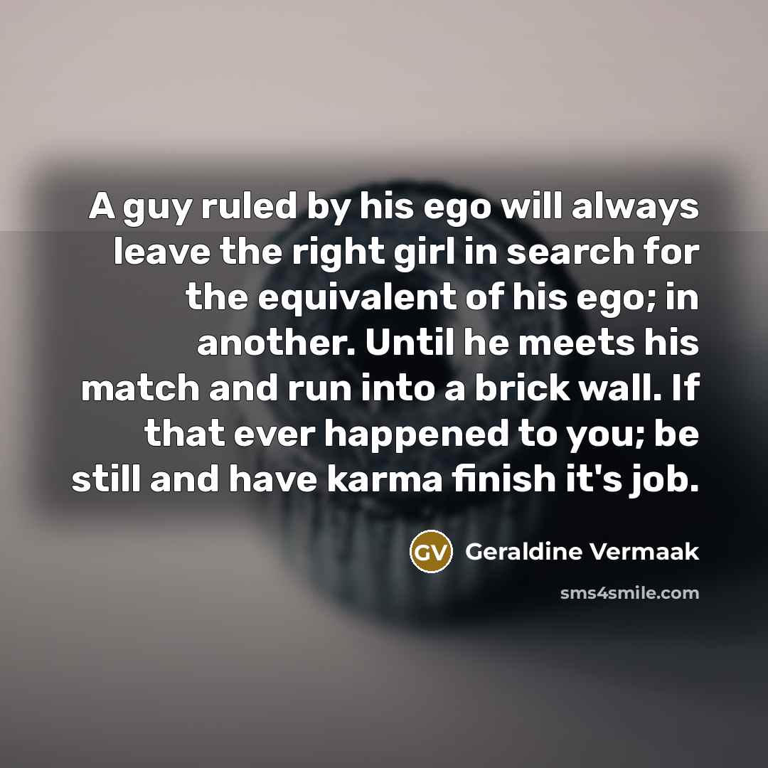 “A guy ruled by his ego will always leave the right girl in search for the equivalent of his ego; in another. Until he meets his match and run into a brick wall. If that ever happened to you; be still and have karma finish it's job.” quote by Geraldine Vermaak