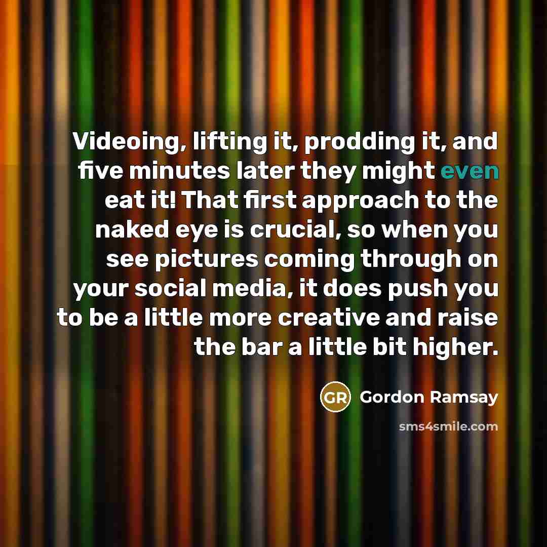 “Videoing, lifting it, prodding it, and five minutes later they might even eat it! That first approach to the naked eye is crucial, so when you see pictures coming through on your social media, it does push you to be a little more creative and raise the bar a little bit higher.” quote by Gordon Ramsay