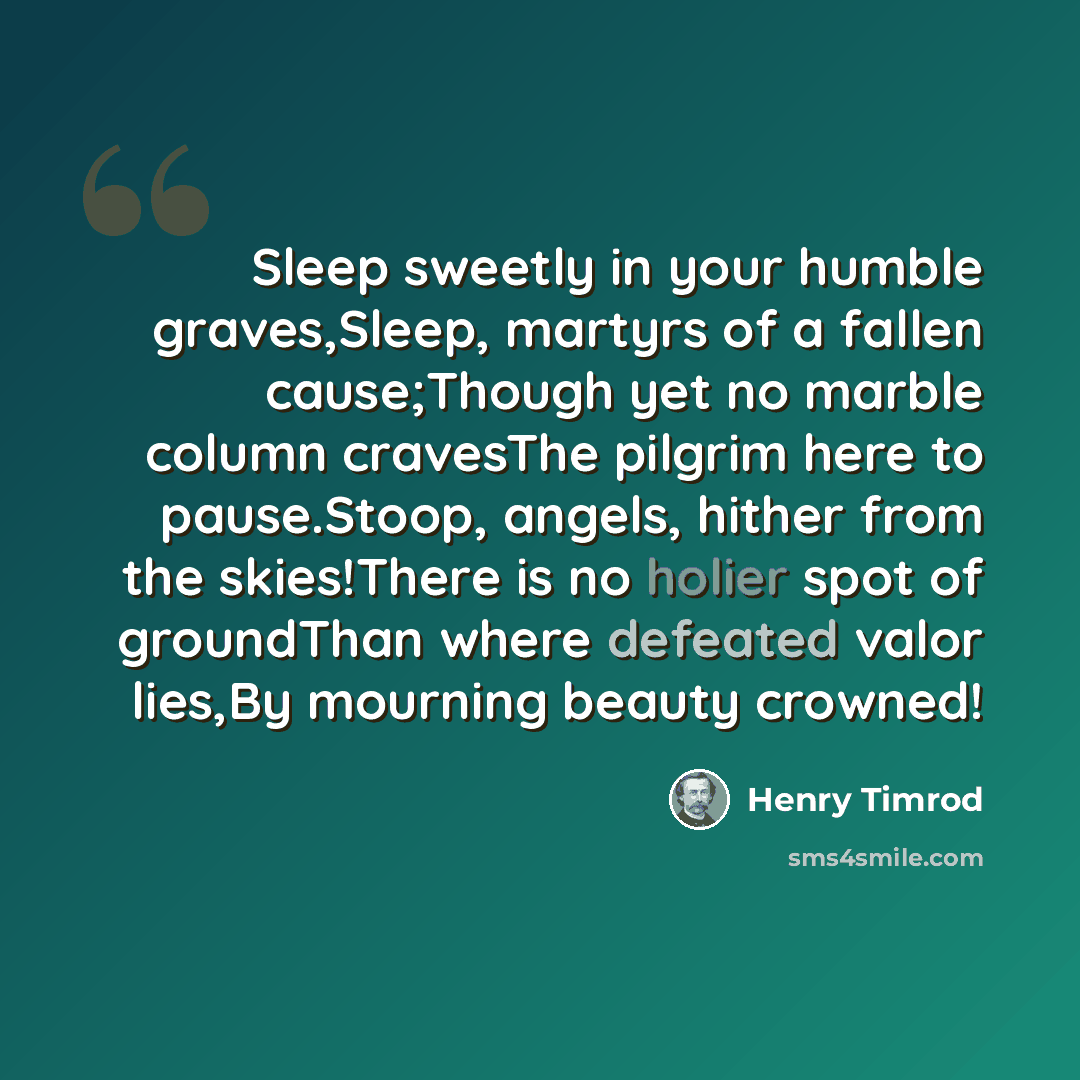 “Sleep sweetly in your humble graves,Sleep, martyrs of a fallen cause;Though yet no marble column cravesThe pilgrim here to pause.Stoop, angels, hither from the skies!There is no holier spot of groundThan where defeated valor lies,By mourning beauty crowned!” quote by Henry Timrod