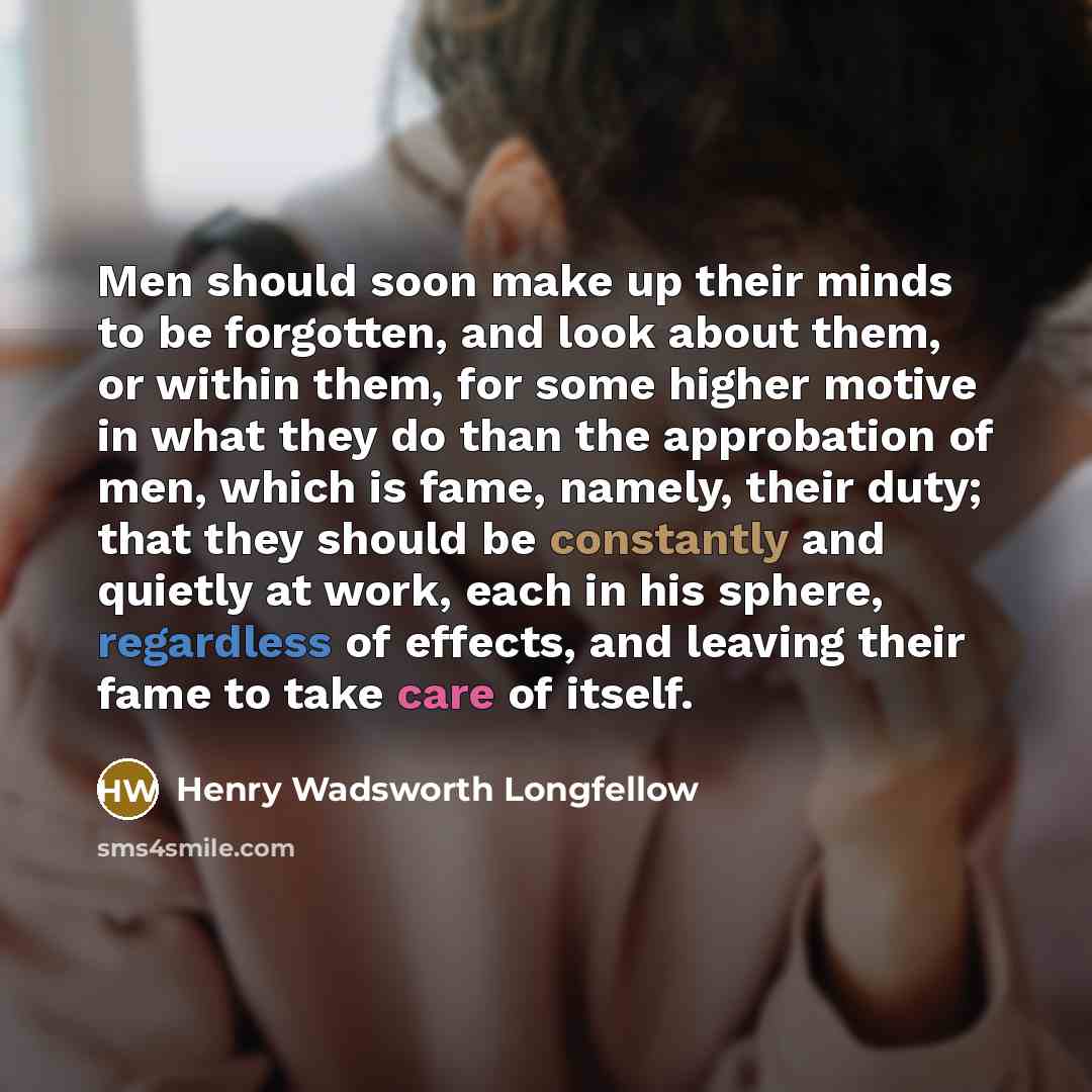 “Men should soon make up their minds to be forgotten, and look about them, or within them, for some higher motive in what they do than the approbation of men, which is fame, namely, their duty; that they should be constantly and quietly at work, each in his sphere, regardless of effects, and…” quote by Henry Wadsworth Longfellow