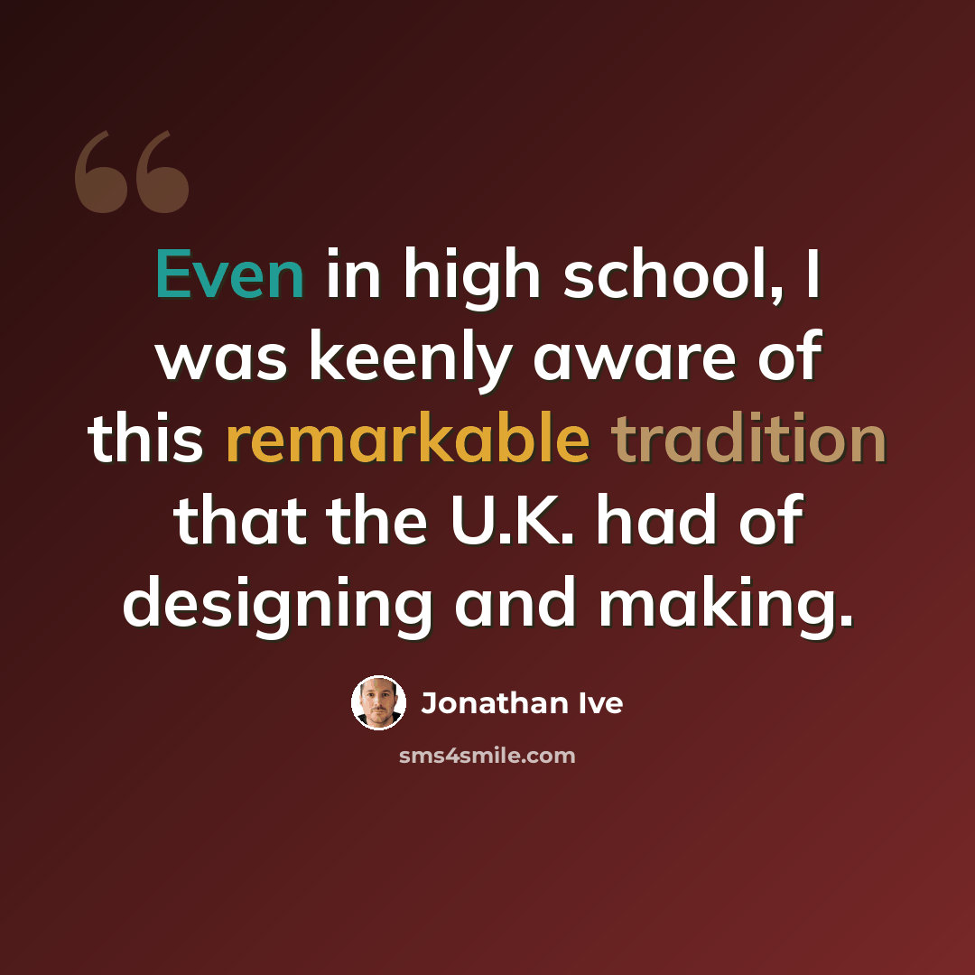 “Even in high school, I was keenly aware of this remarkable tradition that the U.K. had of designing and making.” quote by Jonathan Ive