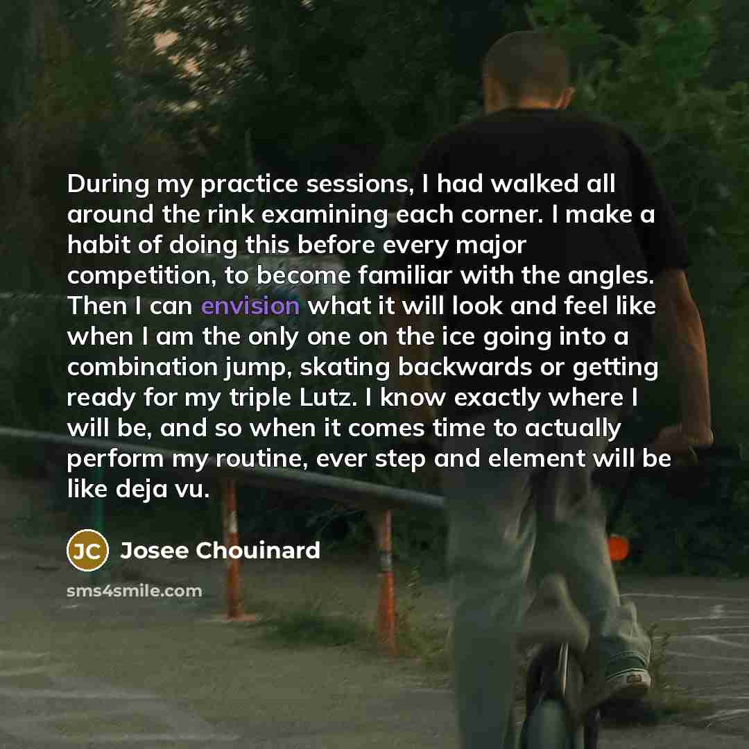 “During my practice sessions, I had walked all around the rink examining each corner. I make a habit of doing this before every major competition, to become familiar with the angles. Then I can envision what it will look and feel like when I am the only one on the ice going into a combination jump…” quote by Josee Chouinard