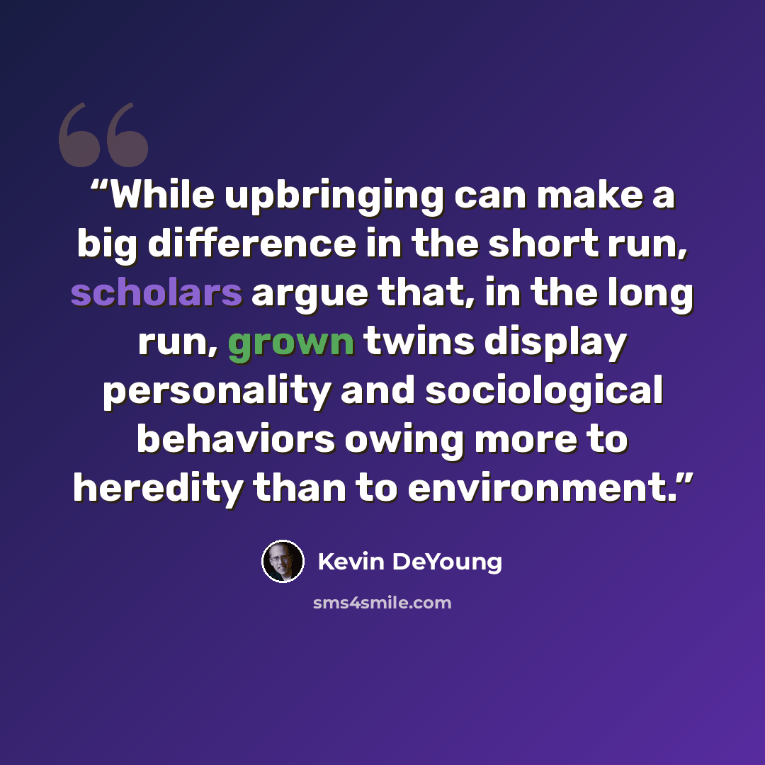 “While upbringing can make a big difference in the short run, scholars argue that, in the long run, grown twins display personality and sociological behaviors owing more to heredity than to environment.” quote by Kevin DeYoung
