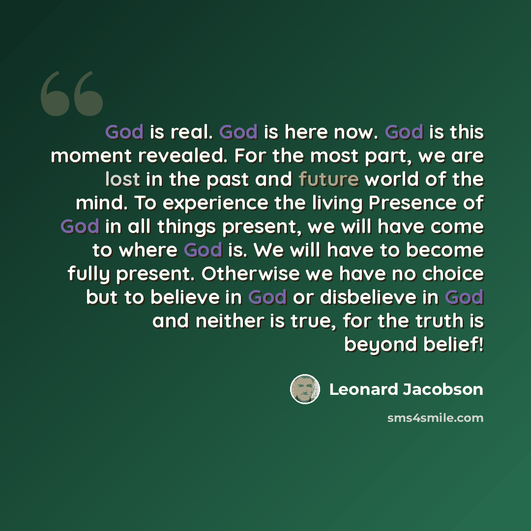 “God is real. God is here now. God is this moment revealed. For the most part, we are lost in the past and future world of the mind. To experience the living Presence of God in all things present, we will have come to where God is. We will have to become fully present. Otherwise we have no choice…” quote by Leonard Jacobson