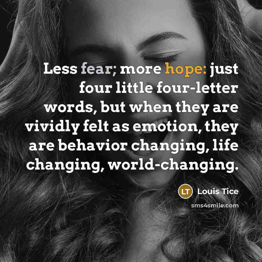 “Less fear; more hope: just four little four-letter words, but when they are vividly felt as emotion, they are behavior changing, life changing, world-changing.” quote by Louis Tice