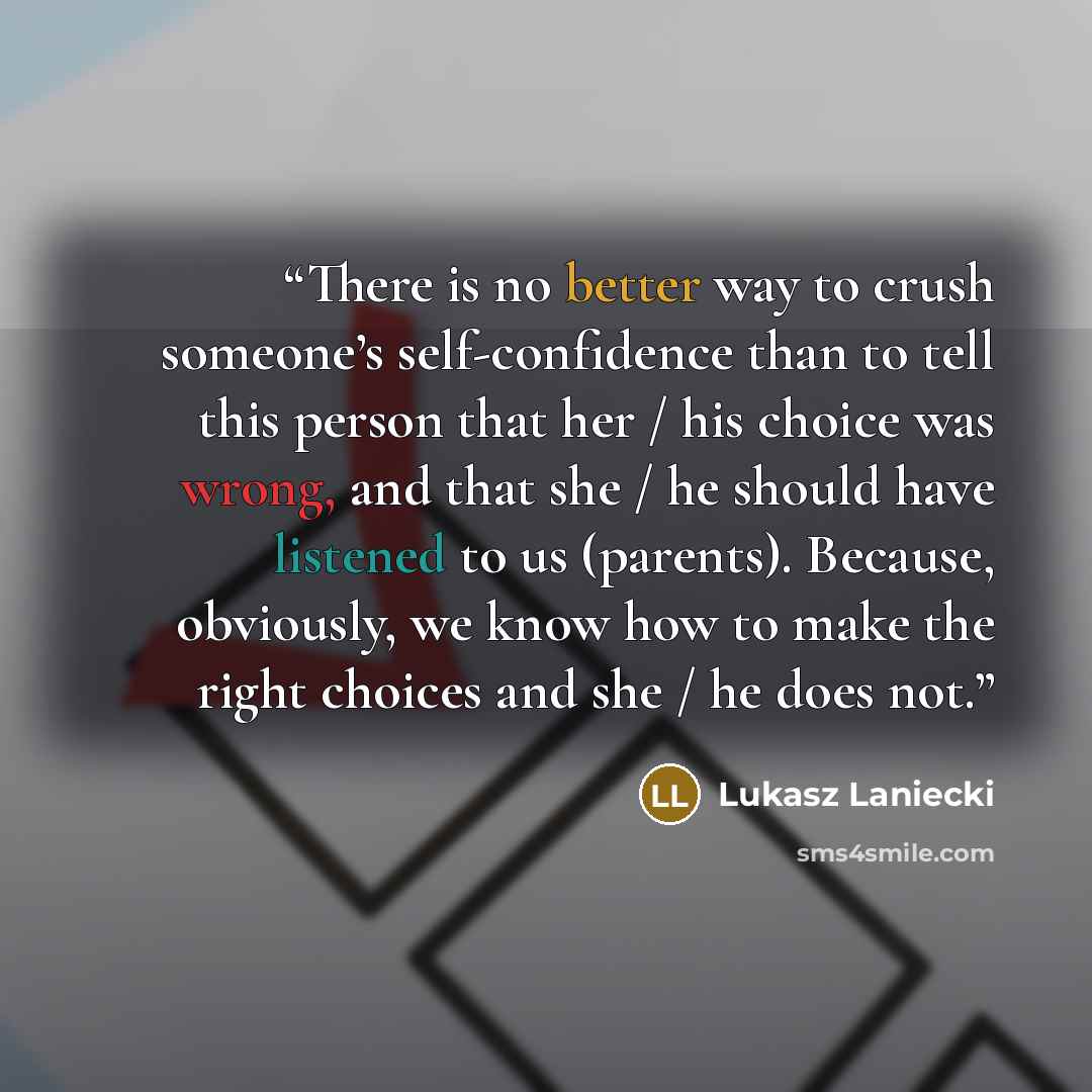 “There is no better way to crush someone’s self-confidence than to tell this person that her / his choice was wrong, and that she / he should have listened to us (parents). Because, obviously, we know how to make the right choices and she / he does not.” quote by Lukasz Laniecki