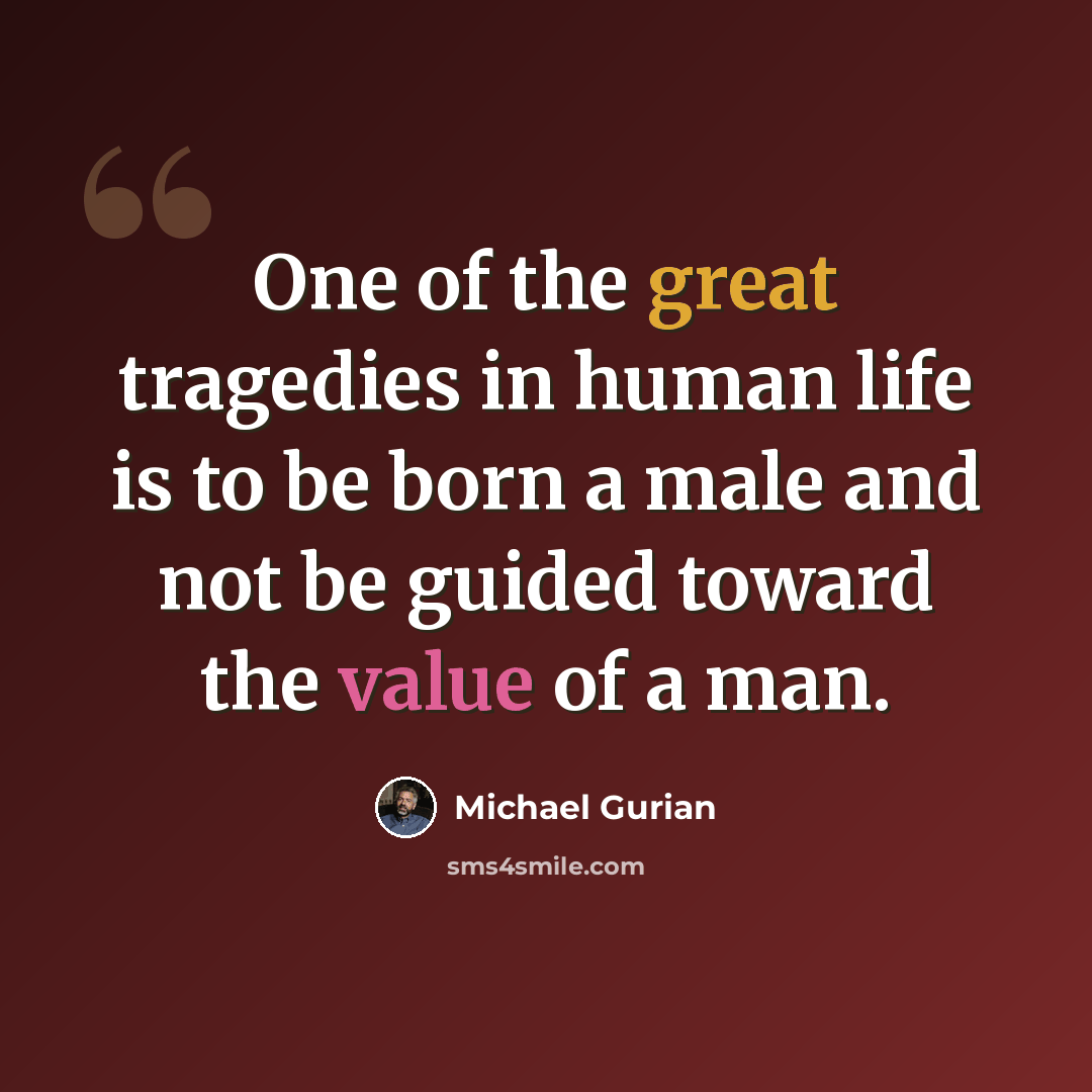 “One of the great tragedies in human life is to be born a male and not be guided toward the value of a man.” quote by Michael Gurian