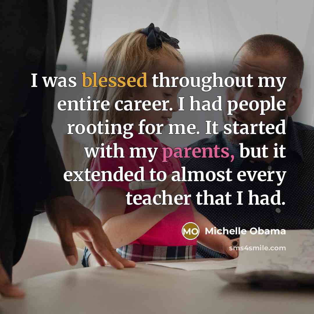 “I was blessed throughout my entire career. I had people rooting for me. It started with my parents, but it extended to almost every teacher that I had.” quote by Michelle Obama