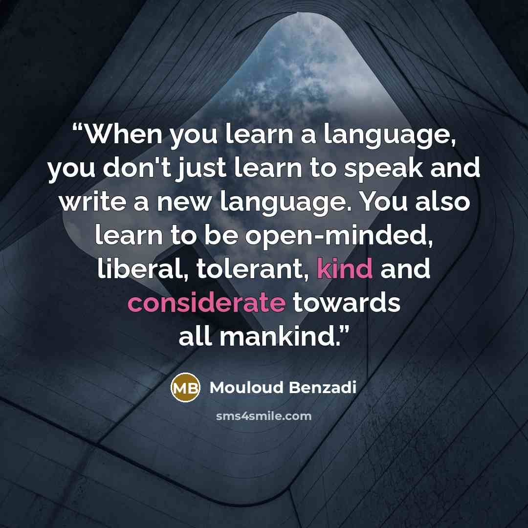 “When you learn a language, you don't just learn to speak and write a new language. You also learn to be open-minded, liberal, tolerant, kind and considerate towards all mankind.” quote by Mouloud Benzadi