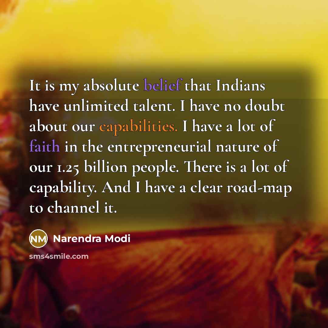 “It is my absolute belief that Indians have unlimited talent. I have no doubt about our capabilities. I have a lot of faith in the entrepreneurial nature of our 1.25 billion people. There is a lot of capability. And I have a clear road-map to channel it.” quote by Narendra Modi