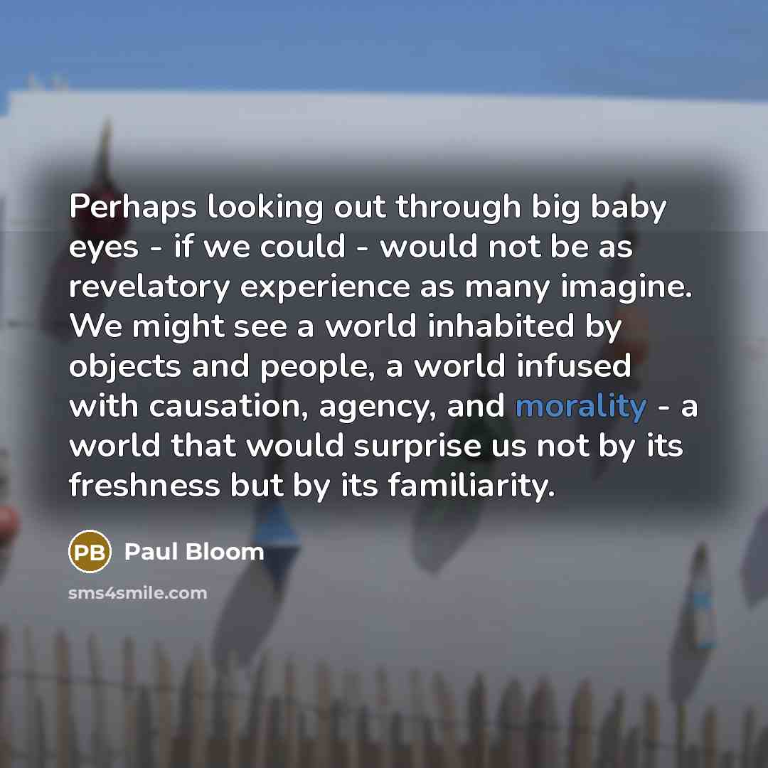 “Perhaps looking out through big baby eyes - if we could - would not be as revelatory experience as many imagine. We might see a world inhabited by objects and people, a world infused with causation, agency, and morality - a world that would surprise us not by its freshness but by its familiarity.” quote by Paul Bloom