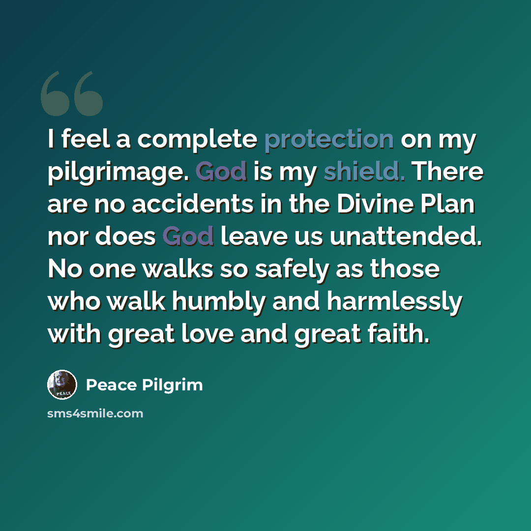 “I feel a complete protection on my pilgrimage. God is my shield. There are no accidents in the Divine Plan nor does God leave us unattended. No one walks so safely as those who walk humbly and harmlessly with great love and great faith.” quote by Peace Pilgrim