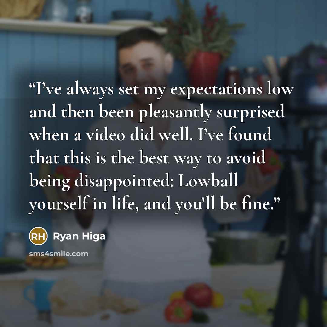 “I’ve always set my expectations low and then been pleasantly surprised when a video did well. I’ve found that this is the best way to avoid being disappointed: Lowball yourself in life, and you’ll be fine.” quote by Ryan Higa