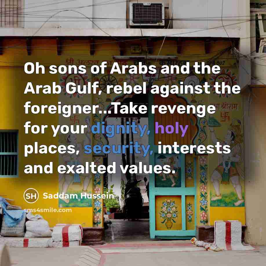 “Oh sons of Arabs and the Arab Gulf, rebel against the foreigner...Take revenge for your dignity, holy places, security, interests and exalted values.” quote by Saddam Hussein