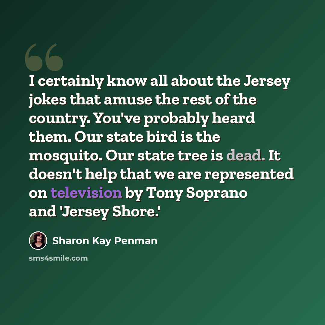 “I certainly know all about the Jersey jokes that amuse the rest of the country. You've probably heard them. Our state bird is the mosquito. Our state tree is dead. It doesn't help that we are represented on television by Tony Soprano and 'Jersey Shore.'” quote by Sharon Kay Penman
