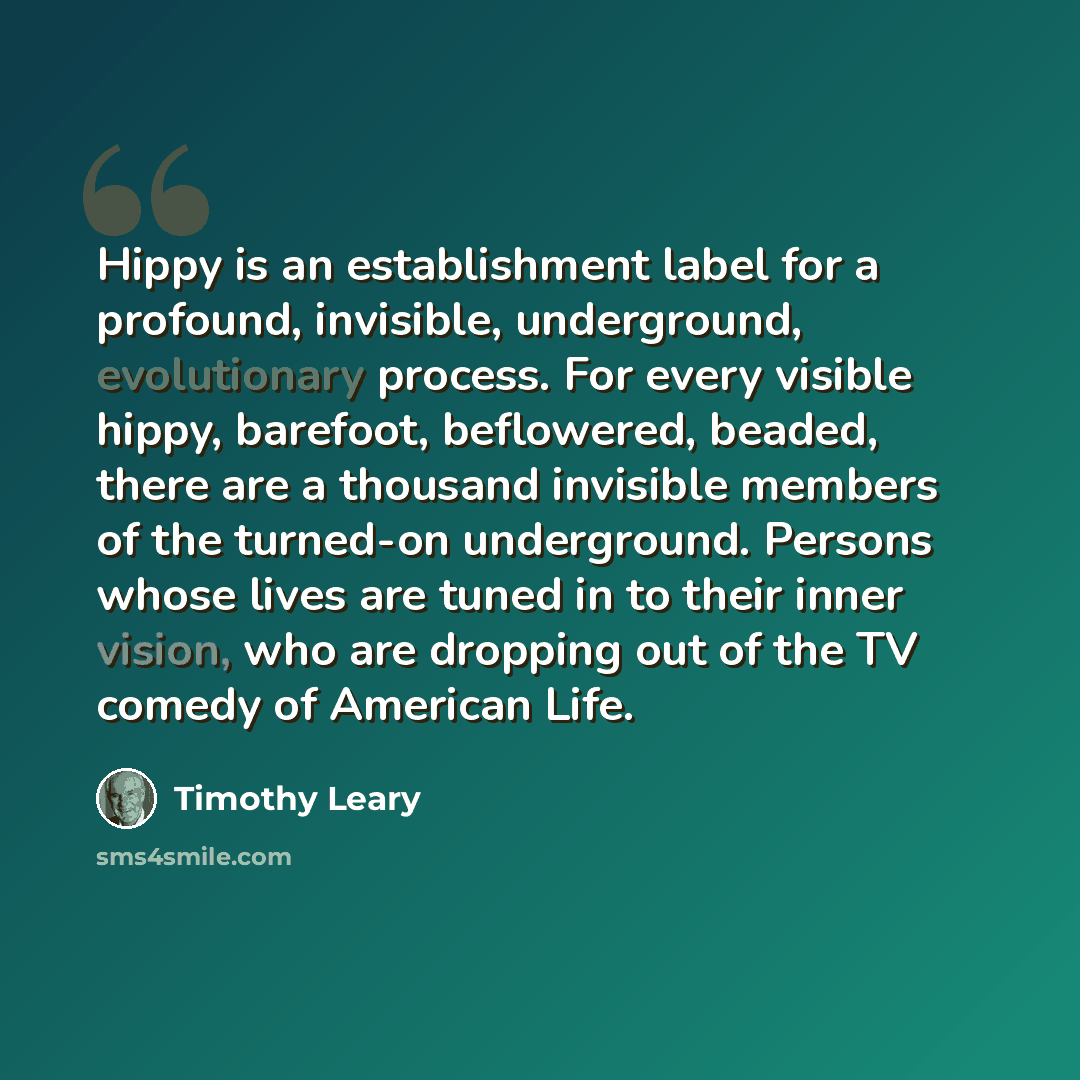 “Hippy is an establishment label for a profound, invisible, underground, evolutionary process. For every visible hippy, barefoot, beflowered, beaded, there are a thousand invisible members of the turned-on underground. Persons whose lives are tuned in to their inner vision, who are dropping out of…” quote by Timothy Leary