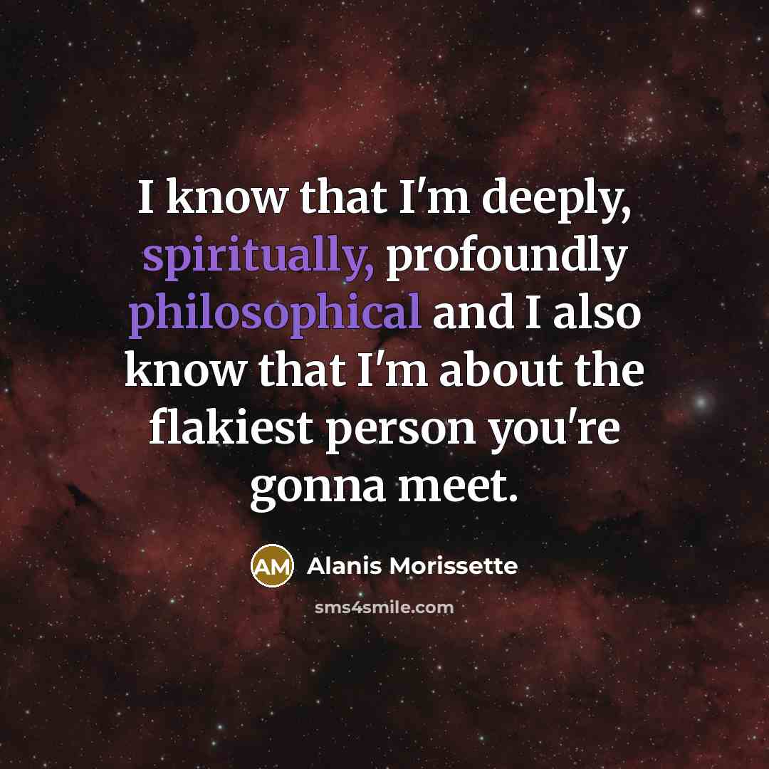 “I know that I'm deeply, spiritually, profoundly philosophical and I also know that I'm about the flakiest person you're gonna meet.” quote by Alanis Morissette