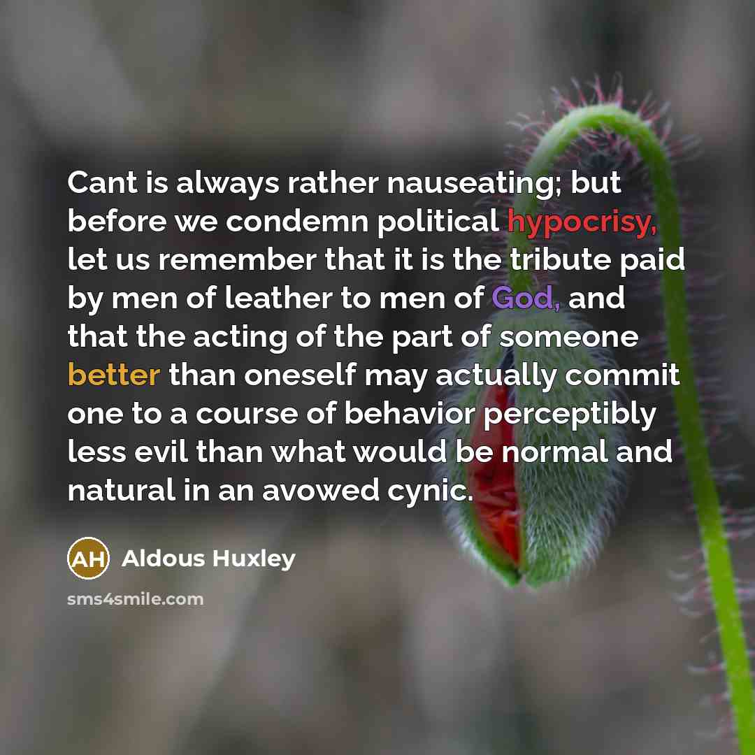 “Cant is always rather nauseating; but before we condemn political hypocrisy, let us remember that it is the tribute paid by men of leather to men of God, and that the acting of the part of someone better than oneself may actually commit one to a course of behavior perceptibly less evil than what…” quote by Aldous Huxley