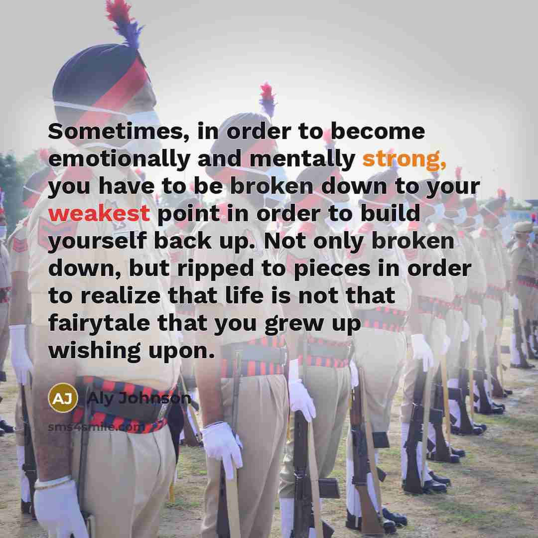 “Sometimes, in order to become emotionally and mentally strong, you have to be broken down to your weakest point in order to build yourself back up. Not only broken down, but ripped to pieces in order to realize that life is not that fairytale that you grew up wishing upon.” quote by Aly Johnson