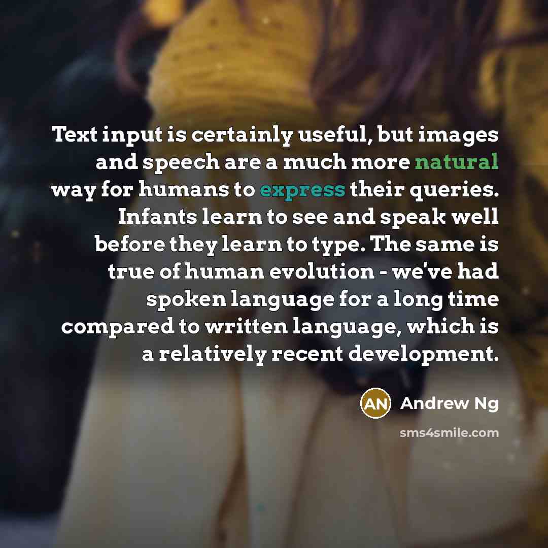 “Text input is certainly useful, but images and speech are a much more natural way for humans to express their queries. Infants learn to see and speak well before they learn to type. The same is true of human evolution - we've had spoken language for a long time compared to written language, which…” quote by Andrew Ng