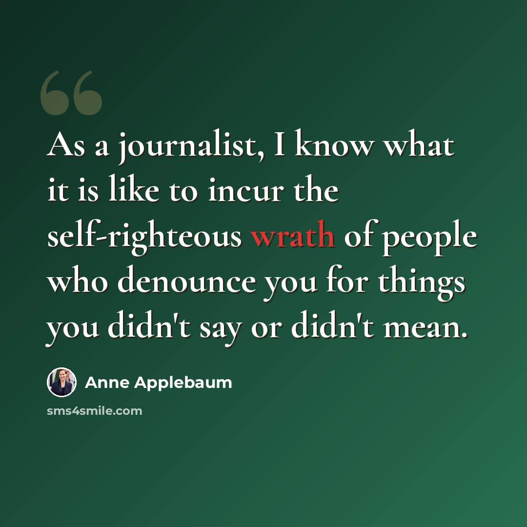 “As a journalist, I know what it is like to incur the self-righteous wrath of people who denounce you for things you didn't say or didn't mean.” quote by Anne Applebaum
