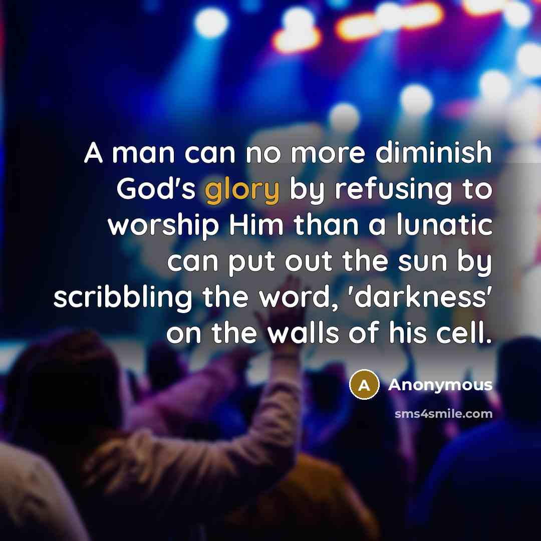 “A man can no more diminish God's glory by refusing to worship Him than a lunatic can put out the sun by scribbling the word, 'darkness' on the walls of his cell.” quote by Anonymous