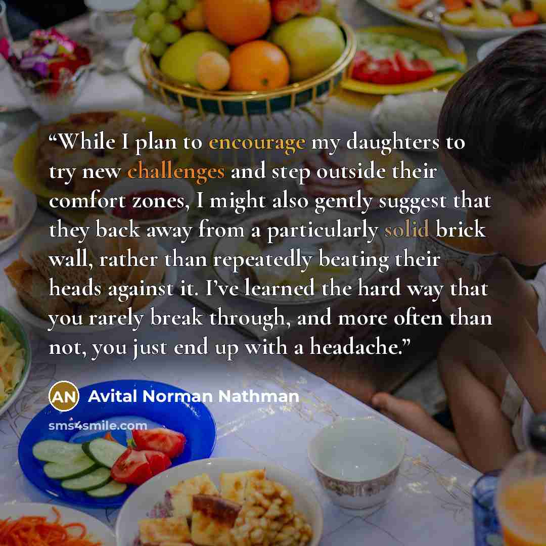 “While I plan to encourage my daughters to try new challenges and step outside their comfort zones, I might also gently suggest that they back away from a particularly solid brick wall, rather than repeatedly beating their heads against it. I’ve learned the hard way that you rarely break through…” quote by Avital Norman Nathman