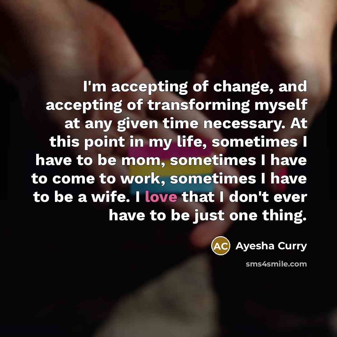 “I'm accepting of change, and accepting of transforming myself at any given time necessary. At this point in my life, sometimes I have to be mom, sometimes I have to come to work, sometimes I have to be a wife. I love that I don't ever have to be just one thing.” quote by Ayesha Curry