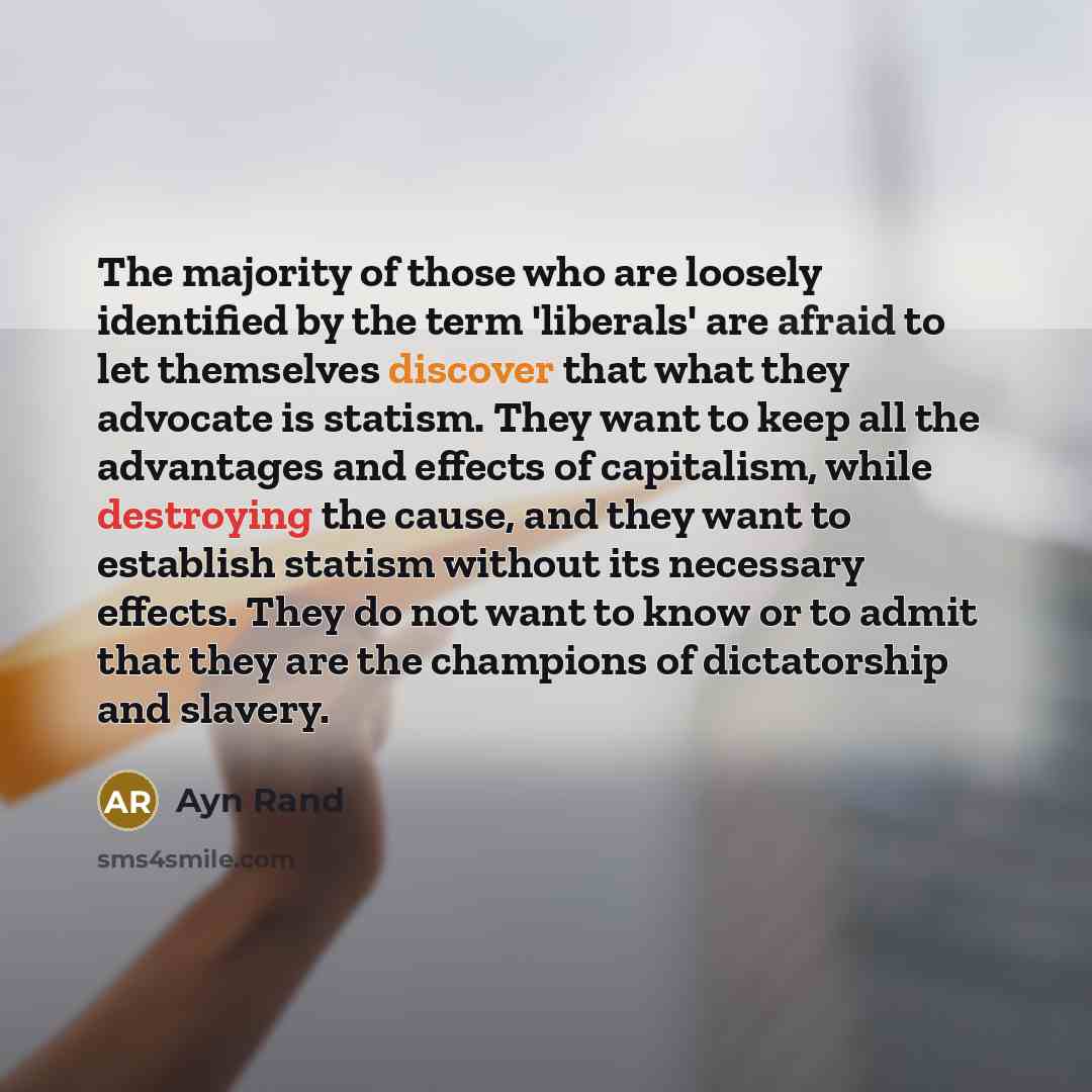 “The majority of those who are loosely identified by the term 'liberals' are afraid to let themselves discover that what they advocate is statism. They want to keep all the advantages and effects of capitalism, while destroying the cause, and they want to establish statism without its necessary…” quote by Ayn Rand