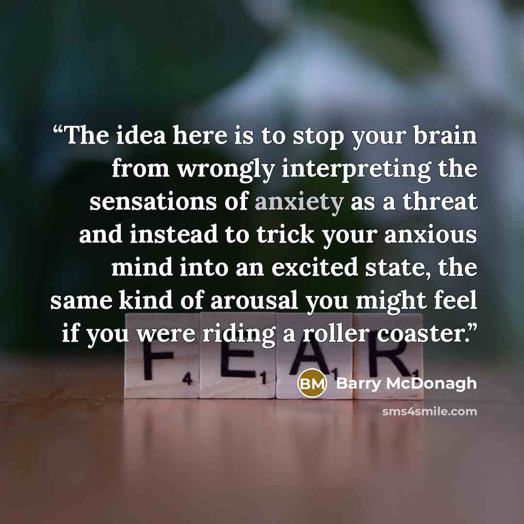 “The idea here is to stop your brain from wrongly interpreting the sensations of anxiety as a threat and instead to trick your anxious mind into an excited state, the same kind of arousal you might feel if you were riding a roller coaster.” quote by Barry McDonagh
