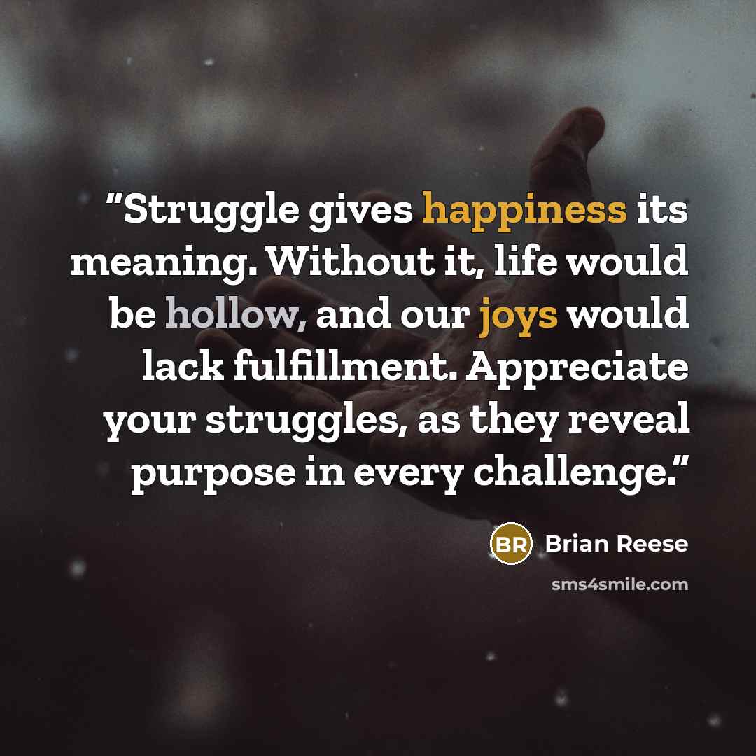 “Struggle gives happiness its meaning. Without it, life would be hollow, and our joys would lack fulfillment. Appreciate your struggles, as they reveal purpose in every challenge.” quote by Brian Reese