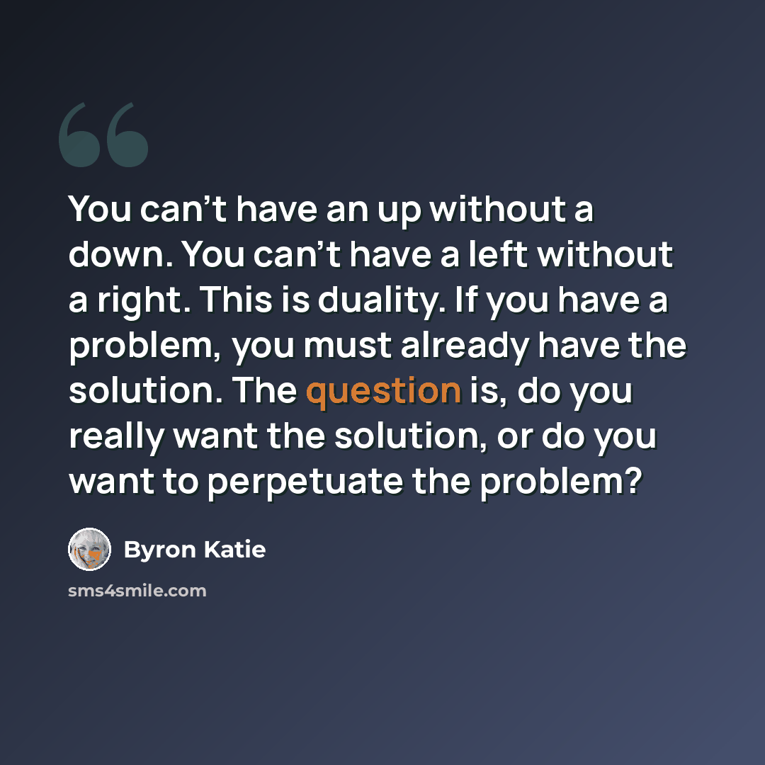 “You can't have an up without a down. You can't have a left without a right. This is duality. If you have a problem, you must already have the solution. The question is, do you really want the solution, or do you want to perpetuate the problem?” quote by Byron Katie
