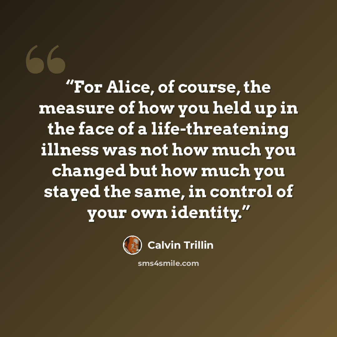 “For Alice, of course, the measure of how you held up in the face of a life-threatening illness was not how much you changed but how much you stayed the same, in control of your own identity.” quote by Calvin Trillin